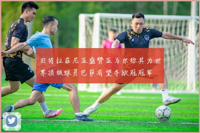 旧将拉菲尼亚盛赞亚马尔称其为世界顶级球员巴萨有望夺欧冠冠军