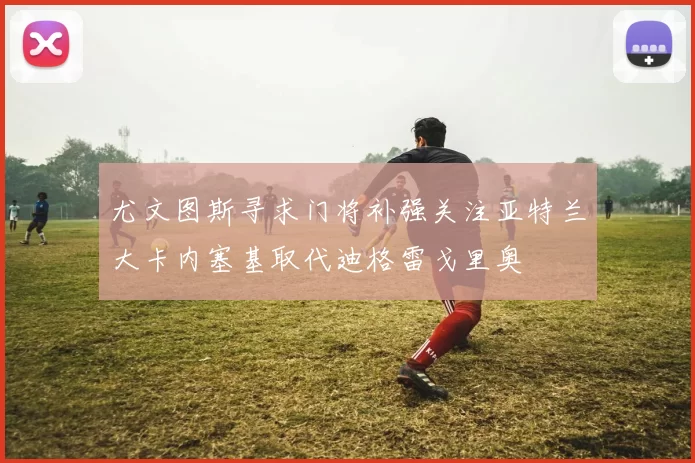 尤文图斯寻求门将补强关注亚特兰大卡内塞基取代迪格雷戈里奥