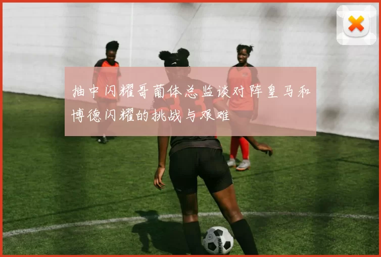 抽中闪耀哥葡体总监谈对阵皇马和博德闪耀的挑战与艰难