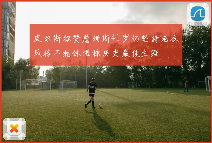 皮尔斯称赞詹姆斯41岁仍坚持老派风格不轮休堪称历史最佳生涯