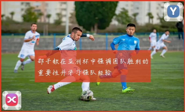 邵子钦在亚洲杯中强调团队胜利的重要性并学习强队经验