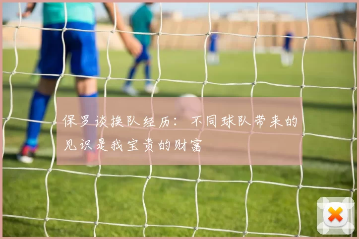 保罗谈换队经历：不同球队带来的见识是我宝贵的财富