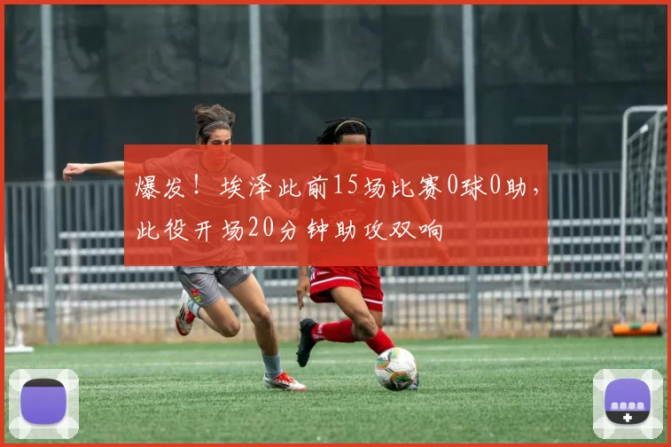 爆发！埃泽此前15场比赛0球0助，此役开场20分钟助攻双响