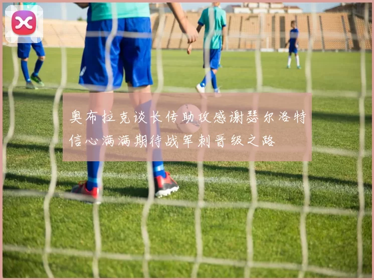 奥布拉克谈长传助攻感谢瑟尔洛特信心满满期待战军刺晋级之路