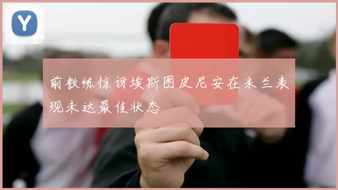 前教练惊讶埃斯图皮尼安在米兰表现未达最佳状态