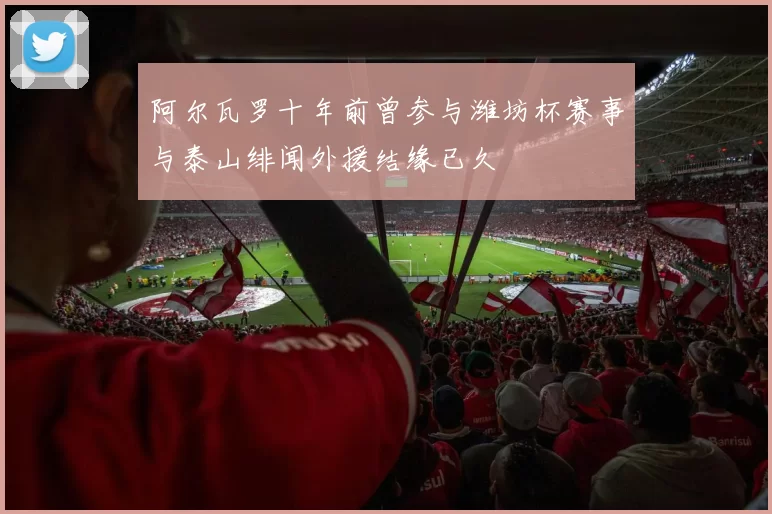 阿尔瓦罗十年前曾参与潍坊杯赛事与泰山绯闻外援结缘已久