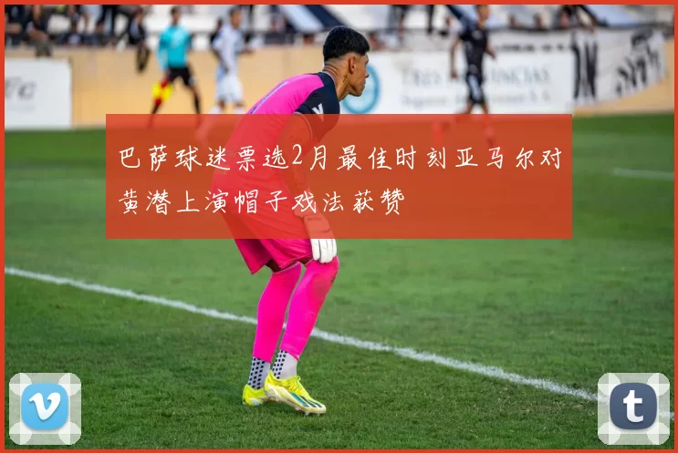 巴萨球迷票选2月最佳时刻亚马尔对黄潜上演帽子戏法获赞