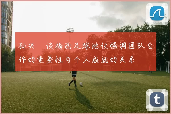 孙兴慜谈梅西足球地位强调团队合作的重要性与个人成就的关系