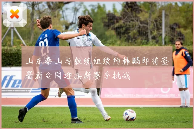 山东泰山与教练组续约韩鹏即将签署新合同迎接新赛季挑战