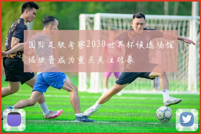 国际足联考察2030世界杯候选场馆诺坎普成为重点关注对象