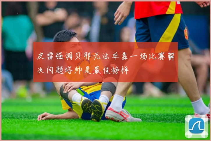 皮雷强调贝耶无法单靠一场比赛解决问题塔帅是最佳榜样