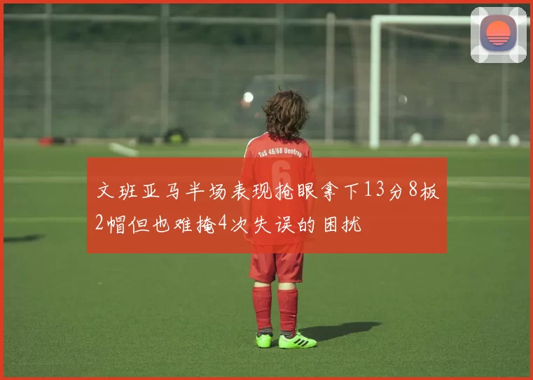 文班亚马半场表现抢眼拿下13分8板2帽但也难掩4次失误的困扰