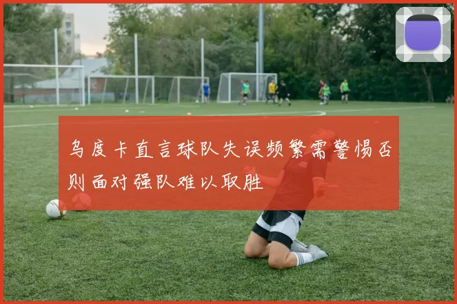 乌度卡直言球队失误频繁需警惕否则面对强队难以取胜