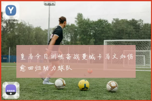 皇马今日训练备战曼城卡马文加伤愈回归助力球队