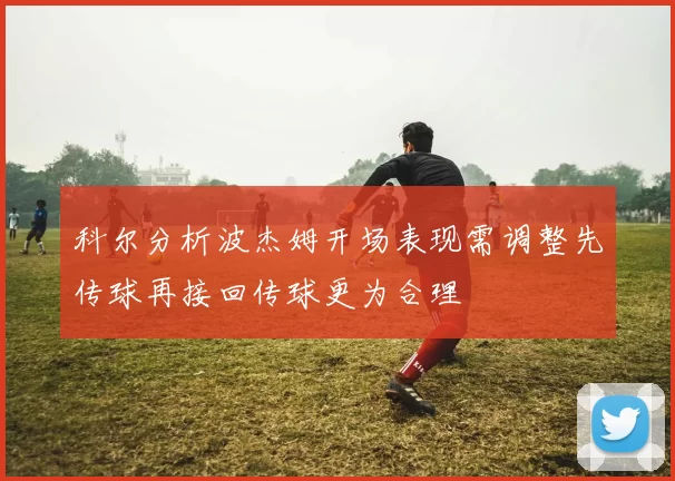 科尔分析波杰姆开场表现需调整先传球再接回传球更为合理