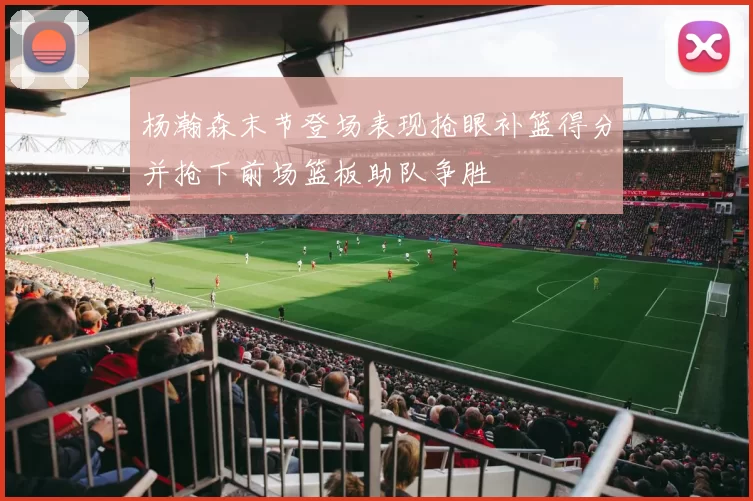 杨瀚森末节登场表现抢眼补篮得分并抢下前场篮板助队争胜