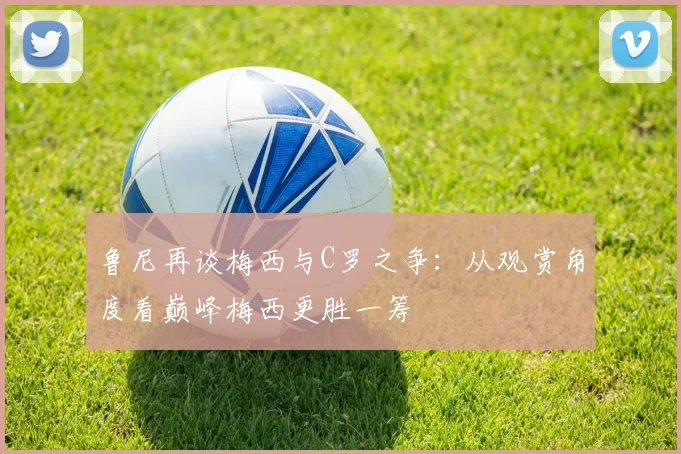 鲁尼再谈梅西与C罗之争：从观赏角度看巅峰梅西更胜一筹
