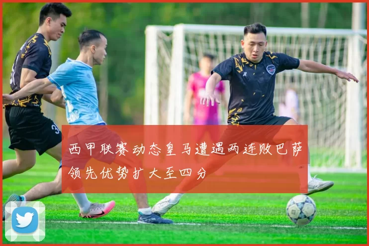西甲联赛动态皇马遭遇两连败巴萨领先优势扩大至四分