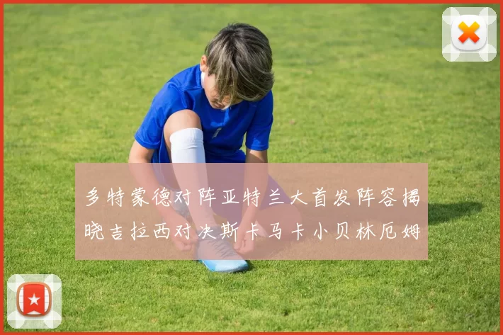 多特蒙德对阵亚特兰大首发阵容揭晓吉拉西对决斯卡马卡小贝林厄姆出战