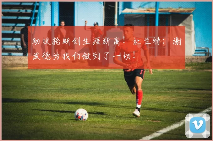 助攻抢断创生涯新高！杜兰特：谢泼德为我们做到了一切！