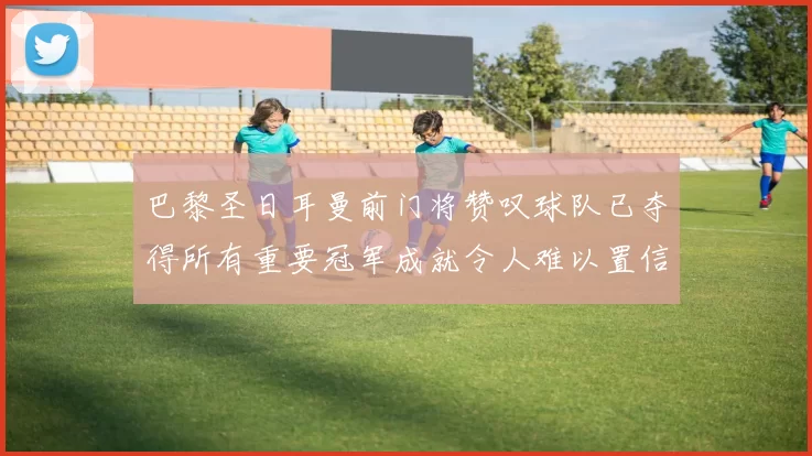 巴黎圣日耳曼前门将赞叹球队已夺得所有重要冠军成就令人难以置信