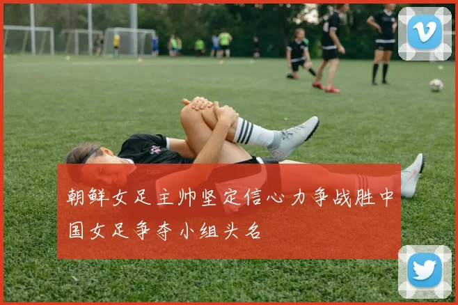 朝鲜女足主帅坚定信心力争战胜中国女足争夺小组头名