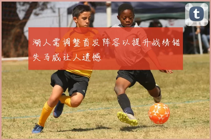 湖人需调整首发阵容以提升战绩错失马威让人遗憾