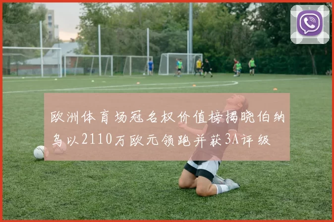 欧洲体育场冠名权价值榜揭晓伯纳乌以2110万欧元领跑并获3A评级