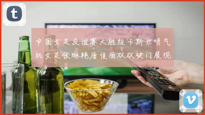 中国女足友谊赛大胜纽卡斯尔喷气机女足张琳艳唐佳丽双双破门展现实力