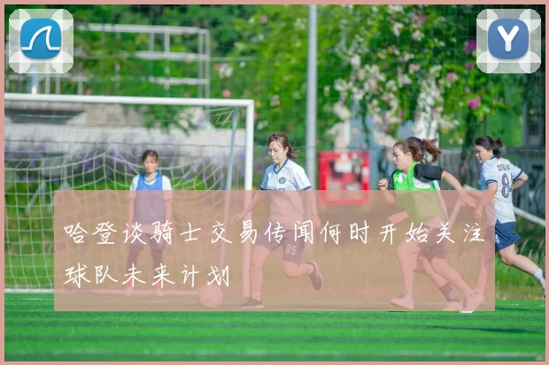 哈登谈骑士交易传闻何时开始关注球队未来计划