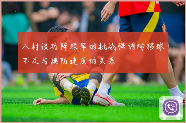 八村谈对阵绿军的挑战强调转移球不足与换防速度的关系