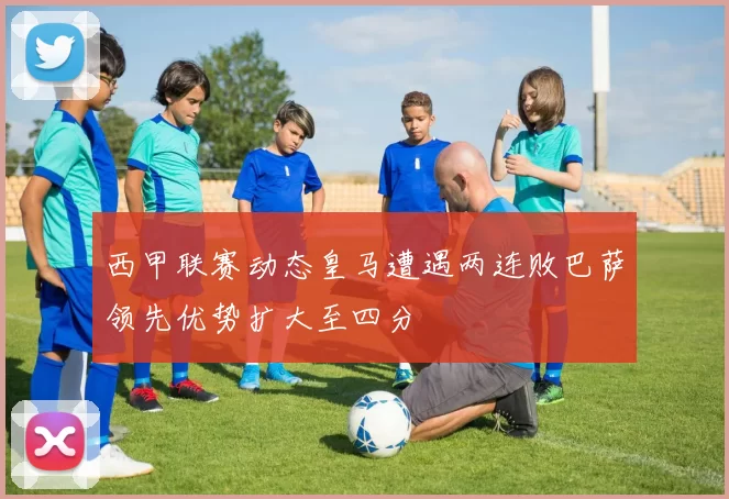 西甲联赛动态皇马遭遇两连败巴萨领先优势扩大至四分