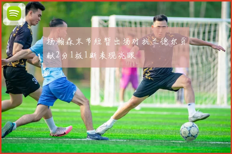 杨瀚森末节短暂出场对抗兰德尔贡献2分1板1断表现亮眼